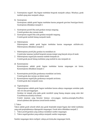 2. Fototropisme negatif: Jika bagian tumbuhan bergerak menjauhi cahaya. Misalnya, gerak
   tumbuh ujung akar menjauhi cahaya.

b) Geotropisme
   Geotropisme adalah gerak bagian tumbuhan karena pengaruh gravitasi bumi(geo:bumi).
   Geotropisme dibedakan menjadi 2:

1. Geotropisme positif:Jika arah gerakan menuju rangsang.
   Contoh:gerakan akar menuju tanah.
2. Geotropisme negatif:Jika arah gerakan menjauhi rangsang.
   Contoh:gerak tumbuh batang menjauhi tanah.

c) Hidrotropisme
   Hidrotropisme adalah gerak bagian tumbuhan karena rangsangan air(hidro:air).
   Hidrotropisme dibedakan menjadi 2:

1. Hidrotropisme positif,jika gerakan itu mendekati air.
   Contoh:akar tanaman tumbuh bergerak menuju tempat yang banyak airnya di tanah.
2. Hidrotropisme negatif,jika tanaman tumbuh menjauhi air.
   Contoh:gerak pucuk batang tumbuhan yang tumbuh ke atas menjauhi air.

d) Kemotropisme
   Kemotropisme adalah gerak bagian tumbuhan karena rangsangan zat kimia.
   Kemotropisme dibedakan menjadi 2:

1. Kemotropisme positif,jika gerakannya mendekati zat kimia.
   Contoh:gerak akar menuju zat dalam tanah.
2. Kemotropisme negatif,jika gerakannya menjauhi zat kimia.
   Contoh:gerak akar menjauhi racun.

e) Tigmotropisme
   Tigmotropisme adalah gerak bagian tumbuhan karena adanya rangsangan sentuhan pada
   satu sisi atau persinggungan.
   Gerakan ini tampak jelas pada gerak membelit ujung batang ataupun ujung sulur dari
   Cucurbitaceae,misalnya ketimun.
   Contoh tanaman yang bersulur lainnya: ercis,anggur, markisa,semangka,Passiflora
   (misal:ciplukan) dan Ipomoea (misal:ketela rambat).

2. Taksis
Taksis adalah gerah seluruh tubuh atau gerak berpindah tempat bagian dari tubuh tumbuhan
yang arah perpindahannya dipengaruhi rangsangan. Gerak taksis dibedakan menjadi 2:
1. Taksis positif,gerakan yang arahnya mendekati sumber rangsangan.
2. Taksis negatif,gerakan yang arahnya menjauhi sumber rangsangan.

Sumber rangsangan taksis meliputi: cahaya,zat kimia,dan rangsangan listrik.
 