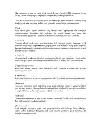Jika rangsangan berupa zat kimia ,gerak timbul disebut kemotaksis.Jika rangsangan berupa
cahaya,disebut fototaksis,jika rangsangan berupa listrik disebut galvanotaksis.

Gerak taksis dapat pula berlangsung secara pasif.Misalnya,gerak tumbuhan kiambang,eceng
gondok,genjer,atau tumbuhan air lain yang berpindah tempat karena terbawa arus air.

3.Nasti
Nasti adalah gerak bagian tumbuhan yang arahnya tidak dipengaruhi oleh datangnya
rangsangan,tetapi ditentukan oleh tumbuhan itu sendiri. Gerak nasti antara lain
fotonasi,niktinasi,tigmonasti (seismonasti),termonasti,hidronasti, dan nasti kompleks.

a. Fotonasti
Fotonasti adalah gerak nasti yang disebabkan oleh rangsang cahaya. Contohnya:gerak
mekarnya bunga pukul empat(Mirabilis jalapa) di sore hari. Mekarnya bunga pukul empat itu
dipengaruhi oleh cahaya matahari yang diterimanya,namun gerakannya tidak menuju ke arah
datangnya cahaya matahari.

b. Niktinasi
Niktinasi adalah gerak nasti disebakan suasana gelap,disebut juga gerak tidur. Contoh:malam
hari daun kupu-kupu akan menutup dan membuka keesokan harinya ketika matahari terbit.

c.Tigmonasti/seismonasti
Tigmonasti adalah gerakan nasti disebabkan oleh rangsang sentuhan atau getaran.
Contohnya:putri malu.

d.Termonasti
Termonasti merupakan gerak nasti oleh rangsang suhu,seperti mekarnya bunga tulip&crocus.

e.Haptonasti
Haptonasti merupakan gerak nasti yang terjadi pada tumbuhan insektivor yang disebabkan
oleh sentuhan serangga. Daun pada tumbuhan insektivor ,misalnya Dionaea,sejenis tumbuhan
perangkap lalat(venus flytrap),sangat sensitif terhadap sentuhan.

f.Hidronasti
Hidronasti merupakan gerak yang terjadi terhadap keadaan air.Contoh: gerak menggulungnya
daun padi ,daun sere,jika kekurangan air.

g.Nasti kompleks
Nasti kompleks merupakan gerak nasti yang disebabkan oleh beberapa faktor sekaligus,
seperti karbon dioksida,pH,temperatur,dan kadar kalsium. Contohnya gerak membuka dan
menutup stomata pada daun.
 