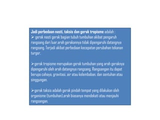 Jadi perbedaan nasti, taksis dan gerak tropisme adalah :
 gerak nasti gerak bagian tubuh tumbuhan akibat pengaruh
rangsang dari luar,arah gerakannya tidak dipengaruhi datangnya
rangsang. Terjadi akibat perbedaan kecepatan perubahan tekanan
turgor,
gerak tropisme merupakan gerak tumbuhan yang arah geraknya
dipengaruhi oleh arah datangnya rangsang. Rangsangan itu dapat
berupa cahaya, gravitasi, air atau kelembaban, dan sentuhan atau
singgungan.
gerak taksis adalah gerak pindah tempat yang dilakukan oleh
organisme (tumbuhan),arah biasanya mendekati atau menjauhi
rangsangan.
 