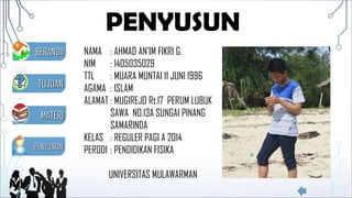 PENYUSUN
NAMA : AHMAD AN’IM FIKRI G.
NIM : 1405035029
TTL : MUARA MUNTAI 11 JUNI 1996
AGAMA : ISLAM
ALAMAT : MUGIREJO Rt.17 PERUM LUBUK
SAWA NO.13A SUNGAI PINANG
SAMARINDA
KELAS : REGULER PAGI A 2014
PERODI : PENDIDIKAN FISIKA
UNIVERSITAS MULAWARMAN
MATERIMATERI
TUJUANTUJUAN
PENYUSUNPENYUSUN
BERANDABERANDA
 