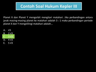 Contoh Soal Hukum Kepler III
Planet X dan Planet Y mengorbit mengitari matahari. Jika perbandingan antara
jarak masing-masing planet ke matahari adalah 3 : 1 maka perbandingan periode
planet X dan Y mengelilingi matahari adalah...
A. √3
B. 2 √3
C. 3 √3
D. 4 √3
E. 5 √3
 