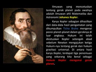Ilmuwan yang mencetuskan
tentang gerak planet pada awalnya
adalah ilmuwan ahli Matematika dan
Astronomi Johanes Kepler.
Karya Kepler sebagian dihasilkan
dari data-data hasil pengamatan yang
dikumpulkan Ticho Brahe mengenai
posisi planet-planet dalam geraknya di
luar angkasa. Hukum ini telah
dicetuskan Kepler setengah abad
sebelum Newton mengajukan ketiga
Hukum-nya tentang gerak dan hukum
gravitasi universal. Di antara hasil
karya Kepler, terdapat tiga penemuan
yang sekarang kita kenal sebagai
Hukum Kepler mengenai gerak
planet.
 