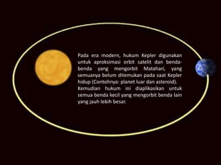 Pada era modern, hukum Kepler digunakan
untuk aproksimasi orbit satelit dan benda-
benda yang mengorbit Matahari, yang
semuanya belum ditemukan pada saat Kepler
hidup (Contohnya: planet luar dan asteroid).
Kemudian hukum ini diaplikasikan untuk
semua benda kecil yang mengorbit benda lain
yang jauh lebih besar.
 