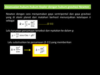 Kesesuaian hukum-hukum Kepler dengan hukum gravitasi Newton
Newton dengan cara menyamakan gaya sentripental dan gaya gravitasi
yang di alami planet dari matahari berhasil menunjukkan ketetapan k
sebagai
Lalu turunkan persamaan tersebut dan nyatakan ke dalam g
Lalu subsitusikan ke persamaan (2-11) yang memberikan
……………(2-11)
 