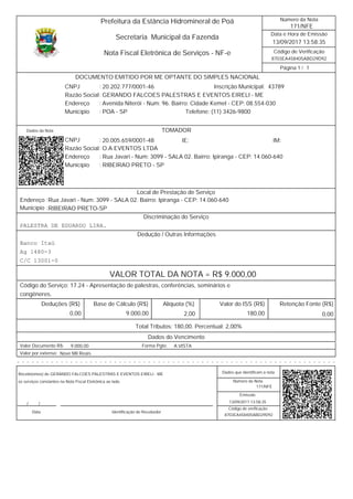8703EA458405ABD29D92
/
Data e Hora de Emissão
Código de Verificação
Número da Nota
Página 1 1
171/NFE
13/09/2017 13:58:35
Secretaria Municipal da Fazenda
Prefeitura da Estância Hidromineral de Poá
Nota Fiscal Eletrônica de Serviços - NF-e
4378920.202.777/0001-46 Inscrição Municipal:
Razão Social GERANDO FALCOES PALESTRAS E EVENTOS EIRELI - ME
CNPJ :
Avenida Niterói - Num: 96. Bairro: Cidade Kemel - CEP: 08.554-030Endereço
Município POA - SP Telefone: (11) 3426-9800
:
:
:
DOCUMENTO EMITIDO POR ME OPTANTE DO SIMPLES NACIONAL
Dados da Nota
20.005.659/0001-48CNPJ :
:
:
:
RIBEIRAO PRETO - SPMunicípio
Endereço Rua Javari - Num: 3099 - SALA 02. Bairro: Ipiranga - CEP: 14.060-640
O.A EVENTOS LTDARazão Social
IM:IE:
TOMADOR
Endereço
Município
Rua Javari - Num: 3099 - SALA 02. Bairro: Ipiranga - CEP: 14.060-640
RIBEIRAO PRETO-SP
:
:
Local de Prestação de Serviço
Discriminação do Serviço
PALESTRA DE EDUARDO LIRA.
Dedução / Outras Informações
Banco Itaú
Ag 1480-3
C/C 13001-0
VALOR TOTAL DA NOTA = R$ 9.000,00
Código do Serviço: 17.24 - Apresentação de palestras, conferências, seminários e
congêneres.
Valor do ISS (R$)Alíquota (%)Base de Cálculo (R$)Deduções (R$) Retenção Fonte (R$)
180,002,00 0,000,00 9.000,00
Total Tributos: 180,00. Percentual: 2,00%
Dados do Vencimento
A VISTA9.000,00 Forma Pgto:Valor Documento R$:
Nove Mil ReaisValor por extenso:
- - - - - - - - - - - - - - - - - - - - - - - - - - - - - - - - - - - - - - - - - - - - - - - - - - - - - - - - - - - - - - - - - -
Número da Nota
Emissão
Código de verificação
Recebi(emos) de
os serviços constantes na Nota Fiscal Eletrônica ao lado.
Data Identificação do Recebedor
Dados que identificam a nota
171/NFE
13/09/2017 13:58:35
8703EA458405ABD29D92
GERANDO FALCOES PALESTRAS E EVENTOS EIRELI - ME
//
 