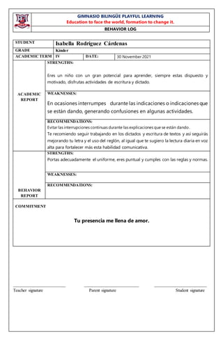 GIMNASIO BILINGÜE PLAYFUL LEARNING
Education to face the world, formation to change it.
BEHAVIOR LOG
________________________ _________________________ ________________________
Teacher signature Parent signature Student signature
STUDENT Isabella Rodríguez Cárdenas
GRADE Kínder
ACADEMIC TERM IV DATE: 30 November 2021
ACADEMIC
REPORT
STRENGTHS:
Eres un niño con un gran potencial para aprender, siempre estas dispuesto y
motivado, disfrutas actividades de escritura y dictado.
WEAKNESSES:
En ocasiones interrumpes durante las indicaciones o indicaciones que
se están dando, generando confusiones en algunas actividades.
RECOMMENDATIONS:
Evitar las interrupciones continuas durante las explicaciones que se están dando.
Te recomiendo seguir trabajando en los dictados y escritura de textos y así seguirás
mejorando tu letra y el uso del reglón, al igual que te sugiero la lectura diaria en voz
alta para fortalecer más esta habilidad comunicativa.
BEHAVIOR
REPORT
STRENGTHS:
Portas adecuadamente el uniforme, eres puntual y cumples con las reglas y normas.
WEAKNESSES:
RECOMMENDATIONS:
COMMITMENT
Tu presencia me llena de amor.
 