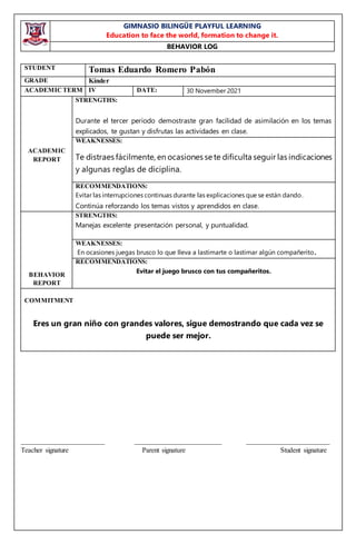GIMNASIO BILINGÜE PLAYFUL LEARNING
Education to face the world, formation to change it.
BEHAVIOR LOG
________________________ _________________________ ________________________
Teacher signature Parent signature Student signature
STUDENT Tomas Eduardo Romero Pabón
GRADE Kínder
ACADEMICTERM IV DATE: 30 November 2021
ACADEMIC
REPORT
STRENGTHS:
Durante el tercer periodo demostraste gran facilidad de asimilación en los temas
explicados, te gustan y disfrutas las actividades en clase.
WEAKNESSES:
Te distraes fácilmente, en ocasiones se te dificulta seguir las indicaciones
y algunas reglas de diciplina.
RECOMMENDATIONS:
Evitar las interrupciones continuas durante las explicaciones que se están dando.
Continúa reforzando los temas vistos y aprendidos en clase.
BEHAVIOR
REPORT
STRENGTHS:
Manejas excelente presentación personal, y puntualidad.
WEAKNESSES:
En ocasiones juegas brusco lo que lleva a lastimarte o lastimar algún compañerito.
RECOMMENDATIONS:
Evitar el juego brusco con tus compañeritos.
COMMITMENT
Eres un gran niño con grandes valores, sigue demostrando que cada vez se
puede ser mejor.
 