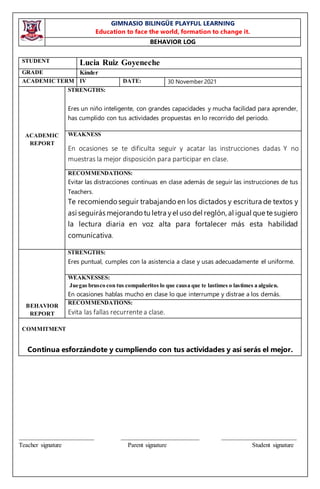 GIMNASIO BILINGÜE PLAYFUL LEARNING
Education to face the world, formation to change it.
BEHAVIOR LOG
________________________ _________________________ ________________________
Teacher signature Parent signature Student signature
STUDENT Lucia Ruiz Goyeneche
GRADE Kínder
ACADEMICTERM IV DATE: 30 November 2021
ACADEMIC
REPORT
STRENGTHS:
Eres un niño inteligente, con grandes capacidades y mucha facilidad para aprender,
has cumplido con tus actividades propuestas en lo recorrido del periodo.
WEAKNESS
En ocasiones se te dificulta seguir y acatar las instrucciones dadas Y no
muestras la mejor disposición para participar en clase.
RECOMMENDATIONS:
Evitar las distracciones continuas en clase además de seguir las instrucciones de tus
Teachers.
Te recomiendo seguir trabajando en los dictados y escritura de textos y
así seguirás mejorando tu letra yel usodel reglón, al igual que te sugiero
la lectura diaria en voz alta para fortalecer más esta habilidad
comunicativa.
BEHAVIOR
REPORT
STRENGTHS:
Eres puntual, cumples con la asistencia a clase y usas adecuadamente el uniforme.
WEAKNESSES:
Juegas brusco con tus compañeritos lo que causa que te lastimes o lastimes a alguien.
En ocasiones hablas mucho en clase lo que interrumpe y distrae a los demás.
RECOMMENDATIONS:
Evita las fallas recurrentea clase.
COMMITMENT
Continua esforzándote y cumpliendo con tus actividades y así serás el mejor.
 