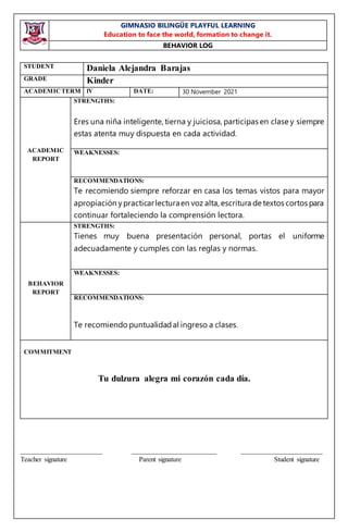 GIMNASIO BILINGÜE PLAYFUL LEARNING
Education to face the world, formation to change it.
BEHAVIOR LOG
________________________ _________________________ ________________________
Teacher signature Parent signature Student signature
STUDENT Daniela Alejandra Barajas
GRADE Kinder
ACADEMICTERM lV DATE: 30 November 2021
ACADEMIC
REPORT
STRENGTHS:
Eres una niña inteligente, tierna y juiciosa, participas en clase y siempre
estas atenta muy dispuesta en cada actividad.
WEAKNESSES:
RECOMMENDATIONS:
Te recomiendo siempre reforzar en casa los temas vistos para mayor
apropiación ypracticarlecturaen voz alta, escritura de textos cortos para
continuar fortaleciendo la comprensión lectora.
BEHAVIOR
REPORT
STRENGTHS:
Tienes muy buena presentación personal, portas el uniforme
adecuadamente y cumples con las reglas y normas.
WEAKNESSES:
RECOMMENDATIONS:
Te recomiendo puntualidadal ingreso a clases.
COMMITMENT
Tu dulzura alegra mi corazón cada día.
 