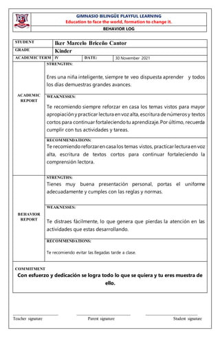 GIMNASIO BILINGÜE PLAYFUL LEARNING
Education to face the world, formation to change it.
BEHAVIOR LOG
_____________________ _________________________ ________________________
Teacher signature Parent signature Student signature
STUDENT Iker Marcelo Briceño Cantor
GRADE Kinder
ACADEMICTERM lV DATE: 30 November 2021
ACADEMIC
REPORT
STRENGTHS:
Eres una niña inteligente, siempre te veo dispuesta aprender y todos
los días demuestras grandes avances.
WEAKNESSES:
Te recomiendo siempre reforzar en casa los temas vistos para mayor
apropiación ypracticar lectura en voz alta, escritura de números y textos
cortos para continuar fortaleciendo tu aprendizaje. Por último, recuerda
cumplir con tus actividades y tareas.
RECOMMENDATIONS:
Te recomiendo reforzaren casa los temas vistos, practicar lecturaen voz
alta, escritura de textos cortos para continuar fortaleciendo la
comprensión lectora.
BEHAVIOR
REPORT
STRENGTHS:
Tienes muy buena presentación personal, portas el uniforme
adecuadamente y cumples con las reglas y normas.
WEAKNESSES:
Te distraes fácilmente, lo que genera que pierdas la atención en las
actividades que estas desarrollando.
RECOMMENDATIONS:
Te recomiendo evitar las llegadas tarde a clase.
COMMITMENT
Con esfuerzo y dedicación se logra todo lo que se quiera y tu eres muestra de
ello.
 