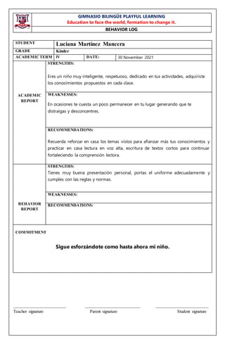 GIMNASIO BILINGÜE PLAYFUL LEARNING
Education to face the world, formation to change it.
BEHAVIOR LOG
________________________ _________________________ ________________________
Teacher signature Parent signature Student signature
STUDENT Luciana Martínez Mancera
GRADE Kínder
ACADEMICTERM lV DATE: 30 November 2021
ACADEMIC
REPORT
STRENGTHS:
Eres un niño muy inteligente, respetuoso, dedicado en tus actividades, adquiriste
los conocimientos propuestos en cada clase.
WEAKNESSES:
En ocasiones te cuesta un poco permanecer en tu lugar generando que te
distraigas y desconcentres.
RECOMMENDATIONS:
Recuerda reforzar en casa los temas vistos para afianzar más tus conocimientos y
practicar en casa lectura en voz alta, escritura de textos cortos para continuar
fortaleciendo la comprensión lectora.
BEHAVIOR
REPORT
STRENGTHS:
Tienes muy buena presentación personal, portas el uniforme adecuadamente y
cumples con las reglas y normas.
WEAKNESSES:
RECOMMENDATIONS:
COMMITMENT
Sigue esforzándote como hasta ahora mi niño.
 