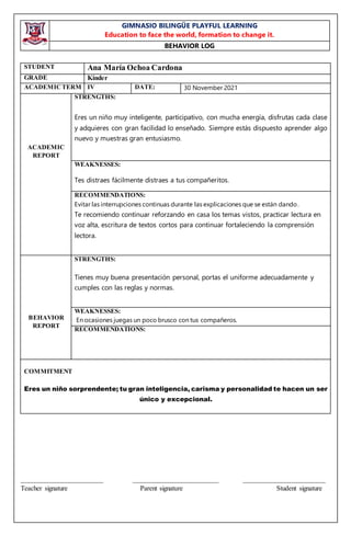 GIMNASIO BILINGÜE PLAYFUL LEARNING
Education to face the world, formation to change it.
BEHAVIOR LOG
________________________ _________________________ ________________________
Teacher signature Parent signature Student signature
STUDENT Ana María Ochoa Cardona
GRADE Kínder
ACADEMICTERM IV DATE: 30 November 2021
ACADEMIC
REPORT
STRENGTHS:
Eres un niño muy inteligente, participativo, con mucha energía, disfrutas cada clase
y adquieres con gran facilidad lo enseñado. Siempre estás dispuesto aprender algo
nuevo y muestras gran entusiasmo.
WEAKNESSES:
Tes distraes fácilmente distraes a tus compañeritos.
RECOMMENDATIONS:
Evitar las interrupciones continuas durante las explicaciones que se están dando.
Te recomiendo continuar reforzando en casa los temas vistos, practicar lectura en
voz alta, escritura de textos cortos para continuar fortaleciendo la comprensión
lectora.
BEHAVIOR
REPORT
STRENGTHS:
Tienes muy buena presentación personal, portas el uniforme adecuadamente y
cumples con las reglas y normas.
WEAKNESSES:
En ocasiones juegas un poco brusco con tus compañeros.
RECOMMENDATIONS:
COMMITMENT
Eres un niño sorprendente; tu gran inteligencia, carisma y personalidad te hacen un ser
único y excepcional.
 