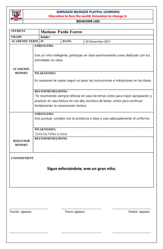 GIMNASIO BILINGÜE PLAYFUL LEARNING
Education to face the world, formation to change it.
BEHAVIOR LOG
________________________ _________________________ ________________________
Teacher signature Parent signature Student signature
________________________ _________________________ ________________________
STUDENT Mariana Pardo Forero
GRADE Kínder
ACADEMICTERM IV DATE: 30 November 2021
ACADEMIC
REPORT
STRENGTHS:
Eres un niño inteligente, participas en clase asertivamente y eres dedicado con tus
actividades en clase.
WEAKNESSES:
En ocasiones te cuesta seguir un poco las instrucciones e indicaciones en las clases.
RECOMMENDATIONS:
Te recomiendo siempre reforzar en casa los temas vistos para mayor apropiación y
practicar en casa lectura en voz alta, escritura de textos cortos para continuar
fortaleciendo la comprensión lectora
BEHAVIOR
REPORT
STRENGTHS:
Eres puntual, cumples con la asistencia a clase y usas adecuadamente el uniforme.
WEAKNESSES:
Evita las fallas a clase.
RECOMMENDATIONS:
COMMITMENT
Sigue esforzándote, eres un gran niño.
 
