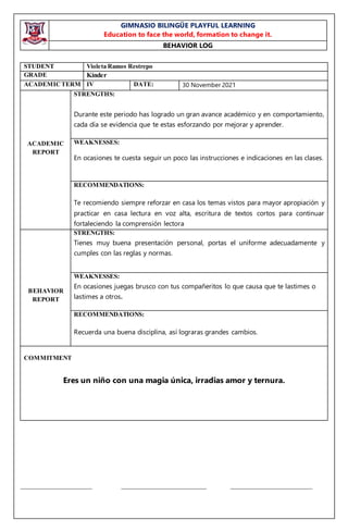 GIMNASIO BILINGÜE PLAYFUL LEARNING
Education to face the world, formation to change it.
BEHAVIOR LOG
_____________________ _________________________ ________________________
STUDENT Violeta Ramos Restrepo
GRADE Kínder
ACADEMICTERM IV DATE: 30 November 2021
ACADEMIC
REPORT
STRENGTHS:
Durante este periodo has logrado un gran avance académico y en comportamiento,
cada día se evidencia que te estas esforzando por mejorar y aprender.
WEAKNESSES:
En ocasiones te cuesta seguir un poco las instrucciones e indicaciones en las clases.
RECOMMENDATIONS:
Te recomiendo siempre reforzar en casa los temas vistos para mayor apropiación y
practicar en casa lectura en voz alta, escritura de textos cortos para continuar
fortaleciendo la comprensión lectora
BEHAVIOR
REPORT
STRENGTHS:
Tienes muy buena presentación personal, portas el uniforme adecuadamente y
cumples con las reglas y normas.
WEAKNESSES:
En ocasiones juegas brusco con tus compañeritos lo que causa que te lastimes o
lastimes a otros.
RECOMMENDATIONS:
Recuerda una buena disciplina, así lograras grandes cambios.
COMMITMENT
Eres un niño con una magia única, irradias amor y ternura.
 