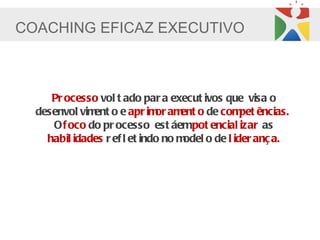 COACHING EFICAZ EXECUTIVO



     Pr ocesso vol t ado par a execut ivos que visa o
  desenvol vim o e apr im am o de com ências.
              ent             or ent              pet
     O f oco do pr ocesso est áempot encial izar as
    habil idades r ef l et indo no model o de l ider anç a.
 