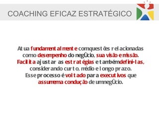 COACHING EFICAZ ESTRATÉGICO



  At ua f undam al m e comquest õ r el acionadas
                  ent     ent                 es
    como desem      penho do negócio, sua visã e m o.
                                                  o    issã
  Facil it a aj ust ar as est r at égias e t am bémdef ini-l as,
         consider ando cur t o, m   édio e l ongo pr azo.
      Esse pr ocesso é vol t ado par a execut ivos que
             assum a conduç ã de umnegócio.
                     em             o
 