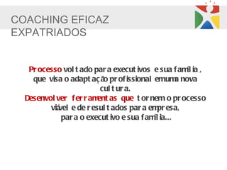 COACHING EFICAZ
EXPATRIADOS


   Pr ocesso vol t ado par a execut ivos e sua f am ia ,
                                                   íl
    que visa o adapt aç ã pr of issional emum nova
                          o                      a
                         cul t ur a.
  Desenvol ver f er r am as que t or nem o pr ocesso
                        ent
         viá e de r esul t ados par a em esa,
            vel                             pr
             par a o execut ivo e sua f am ia...
                                          íl
 