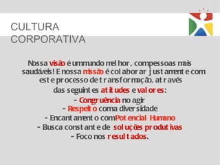 CULTURA
CORPORATIVA

   Nossa visã é umm
             o        undo m hor , compessoas m
                              el                      ais
 saudáveis! E nossa m o é col abor ar j ust am e com
                      issã                         ent
      est e pr ocesso de t r ansf or m ã at r avés
                                      aç o,
           das seguint es at it udes e val or es:
                  - Congr uência no agir
              - Respeit o coma diver sidade
       - Encant am o comPot encial Hum
                     ent                        ano
     - Busca const ant e de sol uç õ pr odut ivas
                                      es
                 - Foco nos r esul t ados.
 