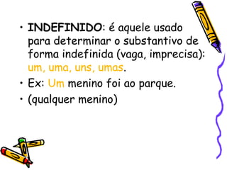 • INDEFINIDO: é aquele usado
para determinar o substantivo de
forma indefinida (vaga, imprecisa):
um, uma, uns, umas.
• Ex: Um menino foi ao parque.
• (qualquer menino)
 