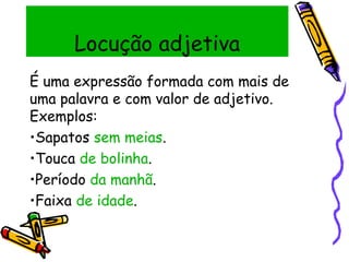 Locução adjetiva
É uma expressão formada com mais de
uma palavra e com valor de adjetivo.
Exemplos:
•Sapatos sem meias.
•Touca de bolinha.
•Período da manhã.
•Faixa de idade.
 
