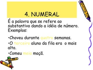 4. NUMERAL
É a palavra que se refere ao
substantivo dando a idéia de número.
Exemplos:
•Choveu durante quatro semanas.
•O terceiro aluno da fila era o mais
alto.
•Comeu meia maçã.
 