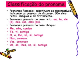 Classificação do pronome
• Pronomes Pessoais: substituem os substantivos,
indicando as pessoas do discurso. São eles:
retos, oblíquos e de tratamento.
• Pronomes pessoais do caso reto: eu, tu, ele
(a), nós, vós, eles (as).
• Pronomes pessoais do caso oblíquo:
• Me, mim, comigo
• Te, ti, contigo
• O, a, lhe, se, si, consigo
• Nos, conosco
• Vos, convosco
• Os, as, lhes, se, si, consigo
 