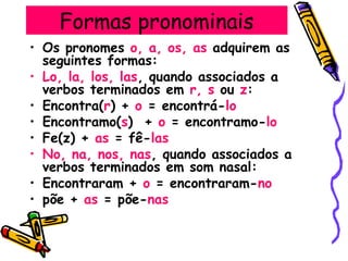 Formas pronominais
• Os pronomes o, a, os, as adquirem as
seguintes formas:
• Lo, la, los, las, quando associados a
verbos terminados em r, s ou z:
• Encontra(r) + o = encontrá-lo
• Encontramo(s) + o = encontramo-lo
• Fe(z) + as = fê-las
• No, na, nos, nas, quando associados a
verbos terminados em som nasal:
• Encontraram + o = encontraram-no
• põe + as = põe-nas
 
