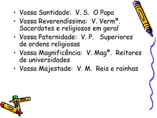 • Vossa Santidade: V. S. O Papa
• Vossa Reverendíssima: V. Vermª.
Sacerdotes e religiosos em geral
• Vossa Paternidade: V. P. Superiores
de ordens religiosas
• Vossa Magnificência: V. Magª. Reitores
de universidades
• Vossa Majestade: V. M. Reis e rainhas
 