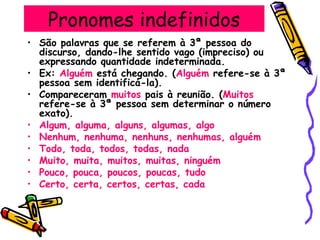 Pronomes indefinidos
• São palavras que se referem à 3ª pessoa do
discurso, dando-lhe sentido vago (impreciso) ou
expressando quantidade indeterminada.
• Ex: Alguém está chegando. (Alguém refere-se à 3ª
pessoa sem identificá-la).
• Compareceram muitos pais à reunião. (Muitos
refere-se à 3ª pessoa sem determinar o número
exato).
• Algum, alguma, alguns, algumas, algo
• Nenhum, nenhuma, nenhuns, nenhumas, alguém
• Todo, toda, todos, todas, nada
• Muito, muita, muitos, muitas, ninguém
• Pouco, pouca, poucos, poucas, tudo
• Certo, certa, certos, certas, cada
 