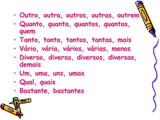• Outro, outra, outros, outras, outrem
• Quanto, quanta, quantos, quantas,
quem
• Tanto, tanta, tantos, tantas, mais
• Vário, vária, vários, várias, menos
• Diverso, diversa, diversos, diversas,
demais
• Um, uma, uns, umas
• Qual, quais
• Bastante, bastantes
 