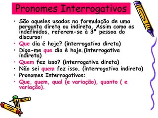 Pronomes Interrogativos
• São aqueles usados na formulação de uma
pergunta direta ou indireta. Assim como os
indefinidos, referem-se à 3ª pessoa do
discurso:
• Que dia é hoje? (interrogativa direta)
• Diga-me que dia é hoje.(interrogativa
indireta)
• Quem fez isso? (interrogativa direta)
• Não sei quem fez isso. (interrogativa indireta)
• Pronomes Interrogativos:
• Que, quem, qual (e variação), quanto ( e
variação).
 