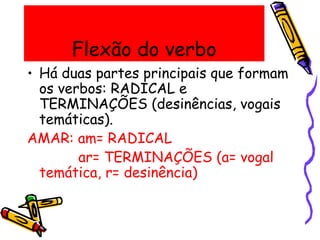 Flexão do verbo
• Há duas partes principais que formam
os verbos: RADICAL e
TERMINAÇÕES (desinências, vogais
temáticas).
AMAR: am= RADICAL
ar= TERMINAÇÕES (a= vogal
temática, r= desinência)
 