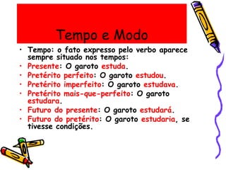 Tempo e Modo
• Tempo: o fato expresso pelo verbo aparece
sempre situado nos tempos:
• Presente: O garoto estuda.
• Pretérito perfeito: O garoto estudou.
• Pretérito imperfeito: O garoto estudava.
• Pretérito mais-que-perfeito: O garoto
estudara.
• Futuro do presente: O garoto estudará.
• Futuro do pretérito: O garoto estudaria, se
tivesse condições.
 