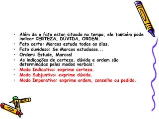 • Além de o fato estar situado no tempo, ele também pode
indicar CERTEZA, DÚVIDA, ORDEM.
• Fato certo: Marcos estuda todos os dias.
• Fato duvidoso: Se Marcos estudasse...
• Ordem: Estude, Marcos!
• As indicações de certeza, dúvida e ordem são
determinadas pelos modos verbais:
• Modo Indicativo: exprime certeza.
• Modo Subjuntivo: exprime dúvida.
• Modo Imperativo: exprime ordem, conselho ou pedido.
 