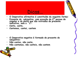 Dicas...
• O Imperativo afirmativo é constituído da seguinte forma:
• Presente do subjuntivo, com exceção da 2ª pessoa do
singular e do plural que são retiradas do presente
indicativo, sem o “s”:
• Canta, cante,
• Cantemos, cantai, cantem
• O Imperativo negativo é formado do presente do
subjuntivo:
• Não cantes, não cante,
• Não cantemos, não canteis, não cantem
 