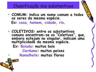 Classificação dos substantivos
• COMUM: indica um nome comum a todos
os seres da mesma espécie.
Ex: casa, homem, cidade, rio.
• COLETIVOS: entre os substantivos
comuns encontram-se os “Coletivos”, que,
embora estejam no singular, indicam uma
multiplicidade da mesma espécie.
Ex: Boiada: muitos bois
Cardume: muitos peixes
• Ramalhete: muitas flores
 