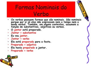 Formas Nominais do
Verbo
• Os verbos possuem formas que são nominais. São nominais
porque por si só elas não expressam nem o tempo nem o
modo verbal. Também, em alguns contextos, assumem a
função de substantivos, adjetivos ou verbos.
• O jantar está preparado.
• Jantar = substantivo
• Eu vou jantar.
• Jantar = verbo
• Ela está preparada para a festa.
• Preparada = adjetivo
• Ela havia preparado o jantar.
• Preparado = verbo
 