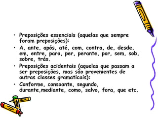 • Preposições essenciais (aquelas que sempre
foram preposições):
• A, ante, após, até, com, contra, de, desde,
em, entre, para, per, perante, por, sem, sob,
sobre, trás.
• Preposições acidentais (aquelas que passam a
ser preposições, mas são provenientes de
outras classes gramaticais):
• Conforme, consoante, segundo,
durante,mediante, como, salvo, fora, que etc.
 
