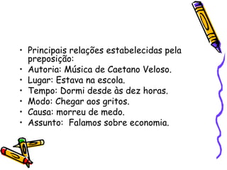 • Principais relações estabelecidas pela
preposição:
• Autoria: Música de Caetano Veloso.
• Lugar: Estava na escola.
• Tempo: Dormi desde às dez horas.
• Modo: Chegar aos gritos.
• Causa: morreu de medo.
• Assunto: Falamos sobre economia.
 