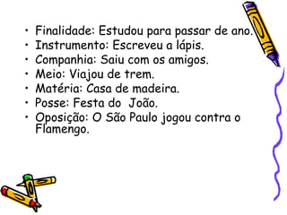 • Finalidade: Estudou para passar de ano.
• Instrumento: Escreveu a lápis.
• Companhia: Saiu com os amigos.
• Meio: Viajou de trem.
• Matéria: Casa de madeira.
• Posse: Festa do João.
• Oposição: O São Paulo jogou contra o
Flamengo.
 