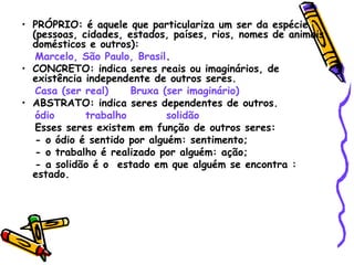 • PRÓPRIO: é aquele que particulariza um ser da espécie
(pessoas, cidades, estados, países, rios, nomes de animais
domésticos e outros):
Marcelo, São Paulo, Brasil.
• CONCRETO: indica seres reais ou imaginários, de
existência independente de outros seres.
Casa (ser real) Bruxa (ser imaginário)
• ABSTRATO: indica seres dependentes de outros.
ódio trabalho solidão
Esses seres existem em função de outros seres:
- o ódio é sentido por alguém: sentimento;
- o trabalho é realizado por alguém: ação;
- a solidão é o estado em que alguém se encontra :
estado.
 