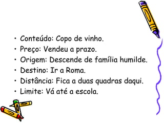 • Conteúdo: Copo de vinho.
• Preço: Vendeu a prazo.
• Origem: Descende de família humilde.
• Destino: Ir a Roma.
• Distância: Fica a duas quadras daqui.
• Limite: Vá até a escola.
 