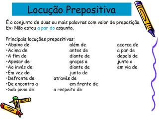 Locução Prepositiva
É o conjunto de duas ou mais palavras com valor de preposição.
Ex: Não estou a par do assunto.
Principais locuções prepositivas:
•Abaixo de além de acerca de
•Acima de antes de a par de
•A fim de diante de depois de
•Apesar de graças a junto a
•Ao invés de diante de em via de
•Em vez de junto de
•Defronte de através de
•De encontro a em frente de
•Sob pena de a respeito de
 