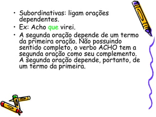 • Subordinativas: ligam orações
dependentes.
• Ex: Acho que virei.
• A segunda oração depende de um termo
da primeira oração. Não possuindo
sentido completo, o verbo ACHO tem a
segunda oração como seu complemento.
A segunda oração depende, portanto, de
um termo da primeira.
 