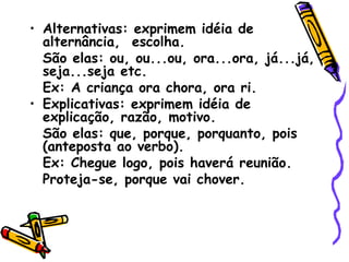 • Alternativas: exprimem idéia de
alternância, escolha.
São elas: ou, ou...ou, ora...ora, já...já,
seja...seja etc.
Ex: A criança ora chora, ora ri.
• Explicativas: exprimem idéia de
explicação, razão, motivo.
São elas: que, porque, porquanto, pois
(anteposta ao verbo).
Ex: Chegue logo, pois haverá reunião.
Proteja-se, porque vai chover.
 