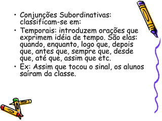 • Conjunções Subordinativas:
classificam-se em:
• Temporais: introduzem orações que
exprimem idéia de tempo. São elas:
quando, enquanto, logo que, depois
que, antes que, sempre que, desde
que, até que, assim que etc.
• Ex: Assim que tocou o sinal, os alunos
saíram da classe.
 