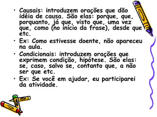 • Causais: introduzem orações que dão
idéia de causa. São elas: porque, que,
porquanto, já que, visto que, uma vez
que, como (no início da frase), desde que
etc.
• Ex: Como estivesse doente, não apareceu
na aula.
• Condicionais: introduzem orações que
exprimem condição, hipótese. São elas:
se, caso, salvo se, contanto que, a não
ser que etc.
• Ex: Se você em ajudar, eu participarei
da atividade.
 