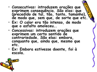 • Consecutivas: introduzem orações que
exprimem consequência. São elas: que
(precedido de tal, tão, tanto, tamanho),
de modo que, sem que, de sorte que etc.
• Ex: O calor era tão intenso, de modo
que o asfalto amoleceu..
• Concessivas: introduzem orações que
exprimem um certo sentido de
contrariedade. São elas: embora,
conquanto que, ainda que, mesmo que
etc.
• Ex: Embora estivesse doente, foi à
escola.
 