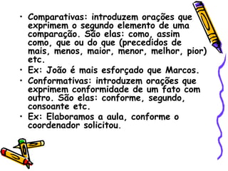 • Comparativas: introduzem orações que
exprimem o segundo elemento de uma
comparação. São elas: como, assim
como, que ou do que (precedidos de
mais, menos, maior, menor, melhor, pior)
etc.
• Ex: João é mais esforçado que Marcos.
• Conformativas: introduzem orações que
exprimem conformidade de um fato com
outro. São elas: conforme, segundo,
consoante etc.
• Ex: Elaboramos a aula, conforme o
coordenador solicitou.
 
