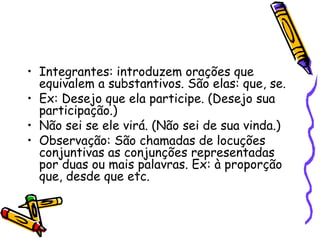• Integrantes: introduzem orações que
equivalem a substantivos. São elas: que, se.
• Ex: Desejo que ela participe. (Desejo sua
participação.)
• Não sei se ele virá. (Não sei de sua vinda.)
• Observação: São chamadas de locuções
conjuntivas as conjunções representadas
por duas ou mais palavras. Ex: à proporção
que, desde que etc.
 
